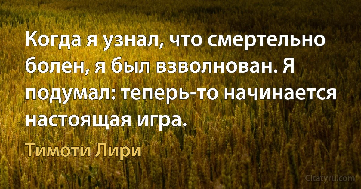 Когда я узнал, что смертельно болен, я был взволнован. Я подумал: теперь-то начинается настоящая игра. (Тимоти Лири)