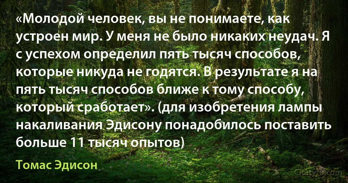 «Молодой человек, вы не понимаете, как устроен мир. У меня не было никаких неудач. Я с успехом определил пять тысяч способов, которые никуда не годятся. В результате я на пять тысяч способов ближе к тому способу, который сработает». (для изобретения лампы накаливания Эдисону понадобилось поставить больше 11 тысяч опытов) (Томас Эдисон)