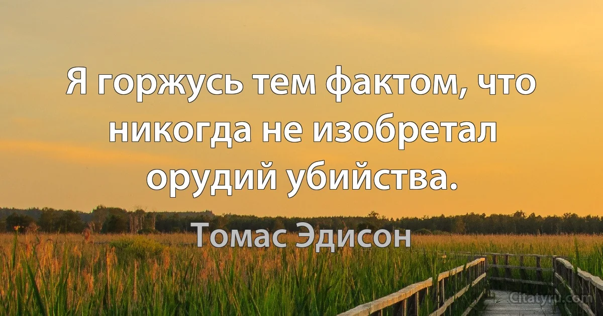 Я горжусь тем фактом, что никогда не изобретал орудий убийства. (Томас Эдисон)