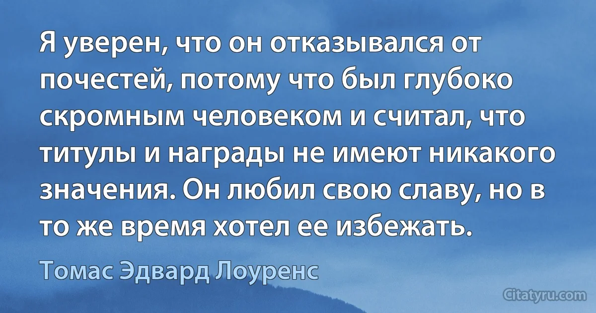 Я уверен, что он отказывался от почестей, потому что был глубоко скромным человеком и считал, что титулы и награды не имеют никакого значения. Он любил свою славу, но в то же время хотел ее избежать. (Томас Эдвард Лоуренс)