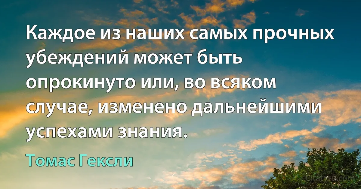 Каждое из наших самых прочных убеждений может быть опрокинуто или, во всяком случае, изменено дальнейшими успехами знания. (Томас Гексли)