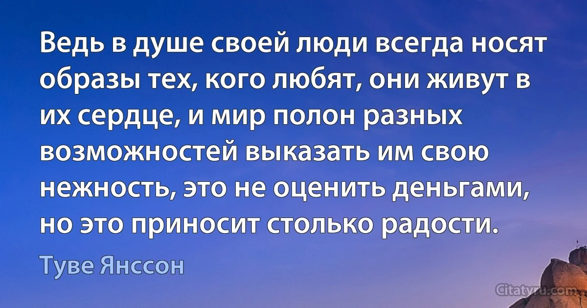 Ведь в душе своей люди всегда носят образы тех, кого любят, они живут в их сердце, и мир полон разных возможностей выказать им свою нежность, это не оценить деньгами, но это приносит столько радости. (Туве Янссон)