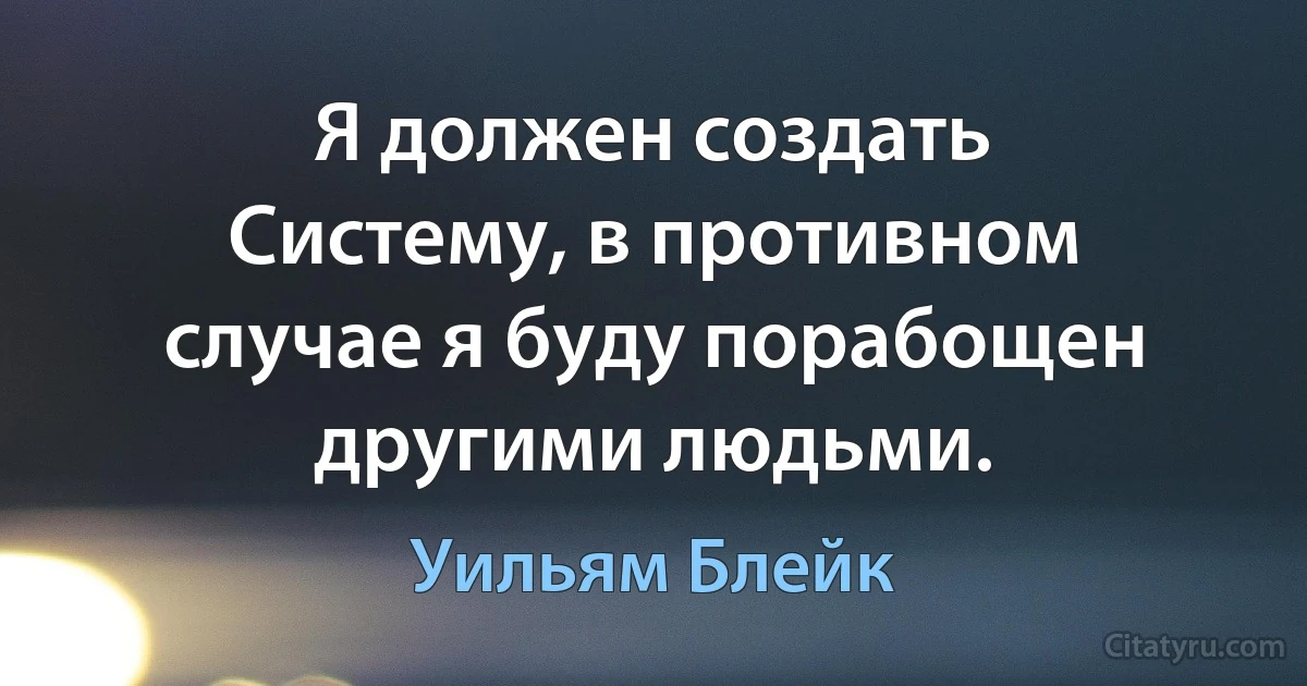 Я должен создать Систему, в противном случае я буду порабощен другими людьми. (Уильям Блейк)