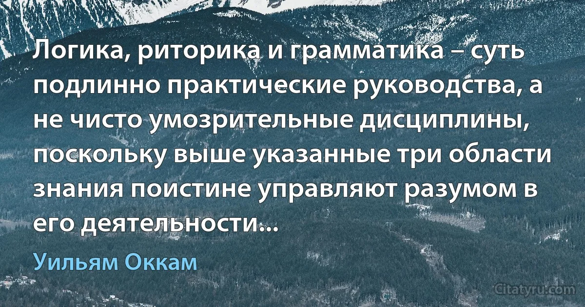 Логика, риторика и грамматика – суть подлинно практические руководства, а не чисто умозрительные дисциплины, поскольку выше указанные три области знания поистине управляют разумом в его деятельности... (Уильям Оккам)