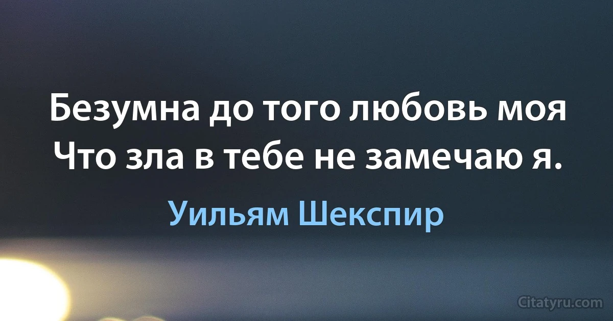 Безумна до того любовь моя
Что зла в тебе не замечаю я. (Уильям Шекспир)