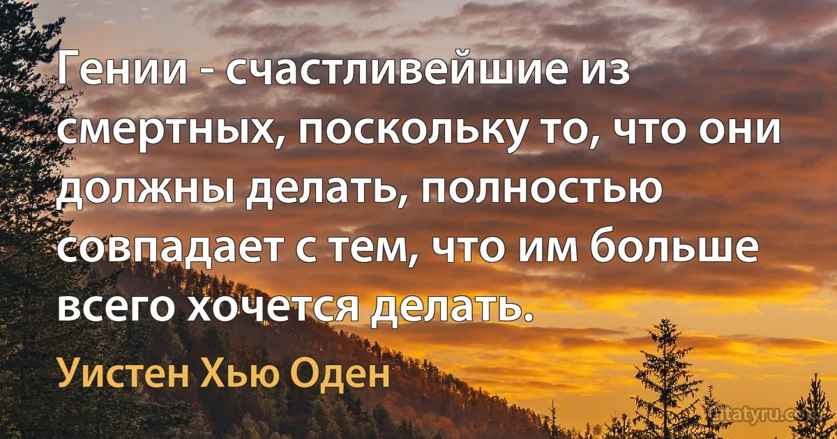 Гении - счастливейшие из смертных, поскольку то, что они должны делать, полностью совпадает с тем, что им больше всего хочется делать. (Уистен Хью Оден)