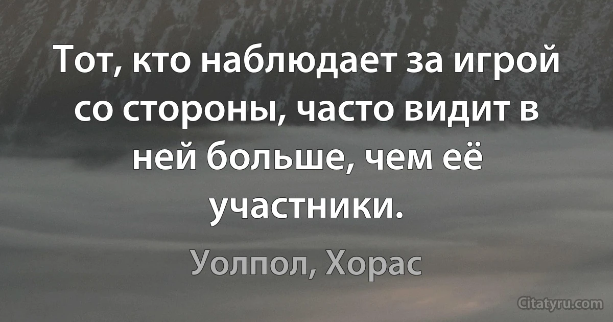 Тот, кто наблюдает за игрой со стороны, часто видит в ней больше, чем её участники. (Уолпол, Хорас)