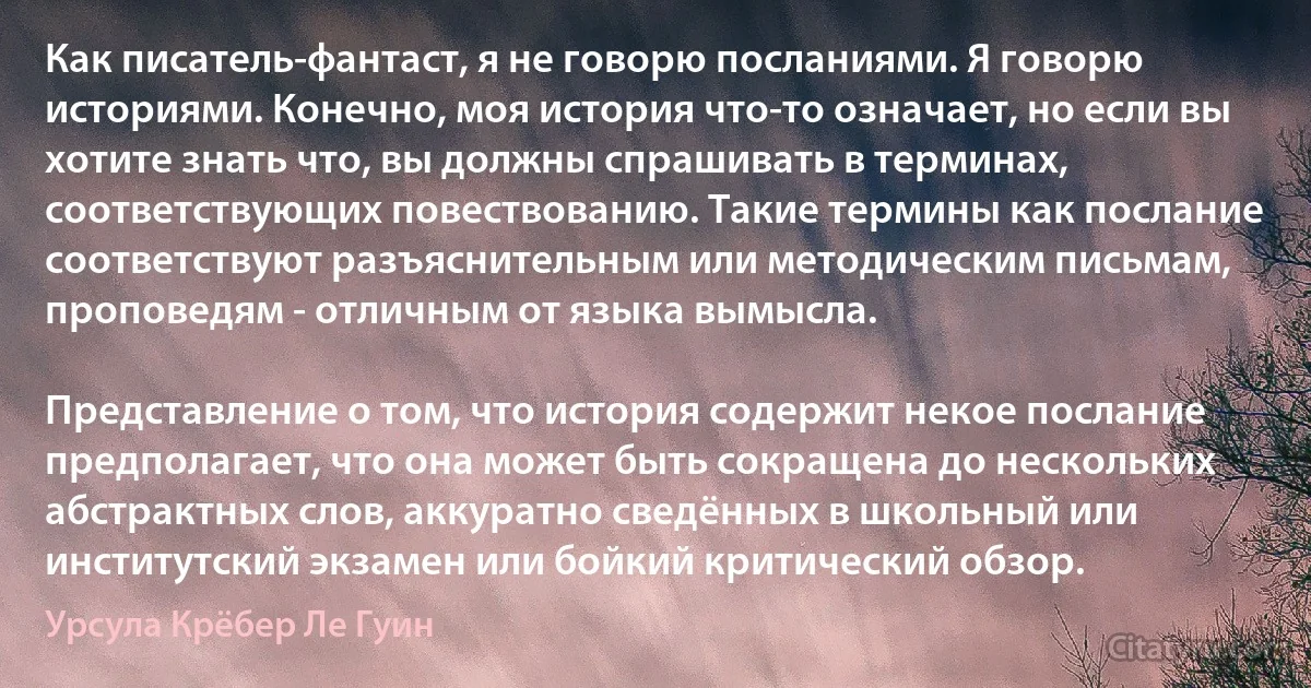 Как писатель-фантаст, я не говорю посланиями. Я говорю историями. Конечно, моя история что-то означает, но если вы хотите знать что, вы должны спрашивать в терминах, соответствующих повествованию. Такие термины как послание соответствуют разъяснительным или методическим письмам, проповедям - отличным от языка вымысла.

Представление о том, что история содержит некое послание предполагает, что она может быть сокращена до нескольких абстрактных слов, аккуратно сведённых в школьный или институтский экзамен или бойкий критический обзор. (Урсула Крёбер Ле Гуин)