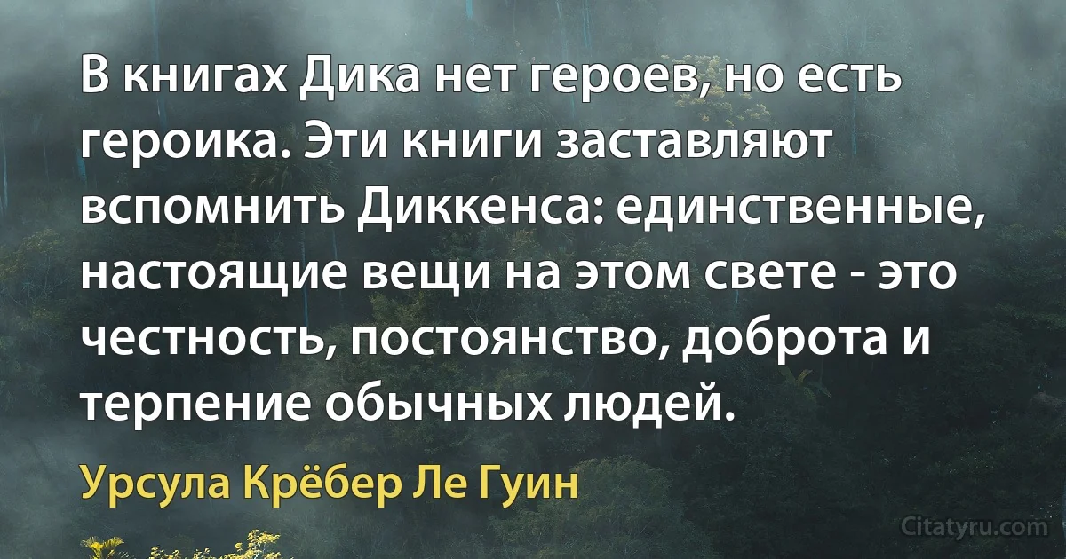 В книгах Дика нет героев, но есть героика. Эти книги заставляют вспомнить Диккенса: единственные, настоящие вещи на этом свете - это честность, постоянство, доброта и терпение обычных людей. (Урсула Крёбер Ле Гуин)