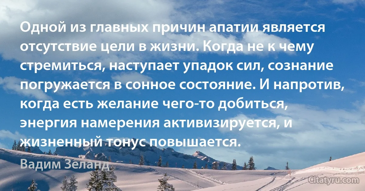 Одной из главных причин апатии является отсутствие цели в жизни. Когда не к чему стремиться, наступает упадок сил, сознание погружается в сонное состояние. И напротив, когда есть желание чего-то добиться, энергия намерения активизируется, и жизненный тонус повышается. (Вадим Зеланд)