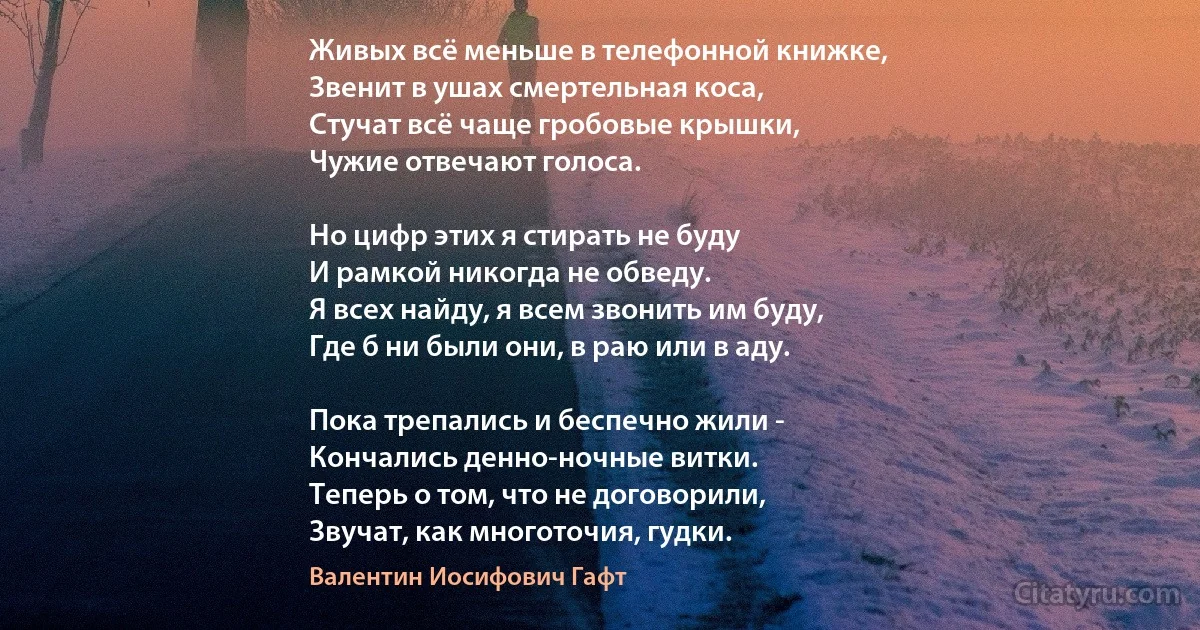 Живых всё меньше в телефонной книжке,
Звенит в ушах смертельная коса,
Стучат всё чаще гробовые крышки,
Чужие отвечают голоса.

Но цифр этих я стирать не буду
И рамкой никогда не обведу.
Я всех найду, я всем звонить им буду,
Где б ни были они, в раю или в аду.

Пока трепались и беспечно жили -
Кончались денно-ночные витки.
Теперь о том, что не договорили,
Звучат, как многоточия, гудки. (Валентин Иосифович Гафт)