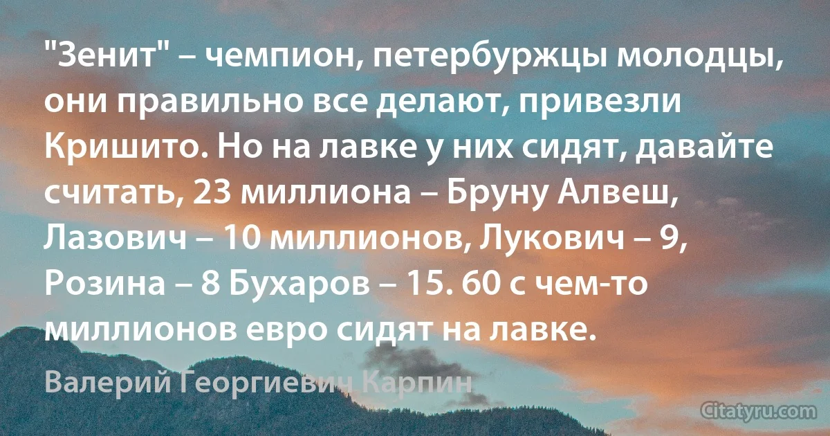 "Зенит" – чемпион, петербуржцы молодцы, они правильно все делают, привезли Кришито. Но на лавке у них сидят, давайте считать, 23 миллиона – Бруну Алвеш, Лазович – 10 миллионов, Лукович – 9, Розина – 8 Бухаров – 15. 60 с чем-то миллионов евро сидят на лавке. (Валерий Георгиевич Карпин)