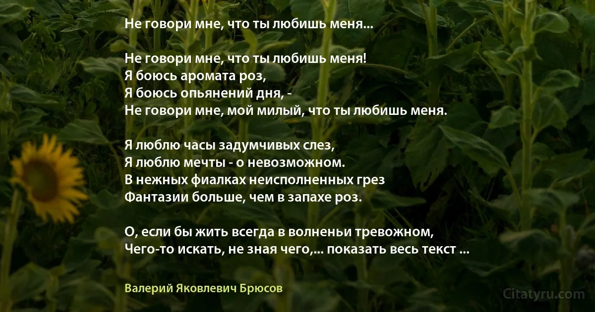 Не говори мне, что ты любишь меня...

Не говори мне, что ты любишь меня!
Я боюсь аромата роз,
Я боюсь опьянений дня, -
Не говори мне, мой милый, что ты любишь меня.

Я люблю часы задумчивых слез,
Я люблю мечты - о невозможном.
В нежных фиалках неисполненных грез
Фантазии больше, чем в запахе роз.

О, если бы жить всегда в волненьи тревожном,
Чего-то искать, не зная чего,... показать весь текст ... (Валерий Яковлевич Брюсов)