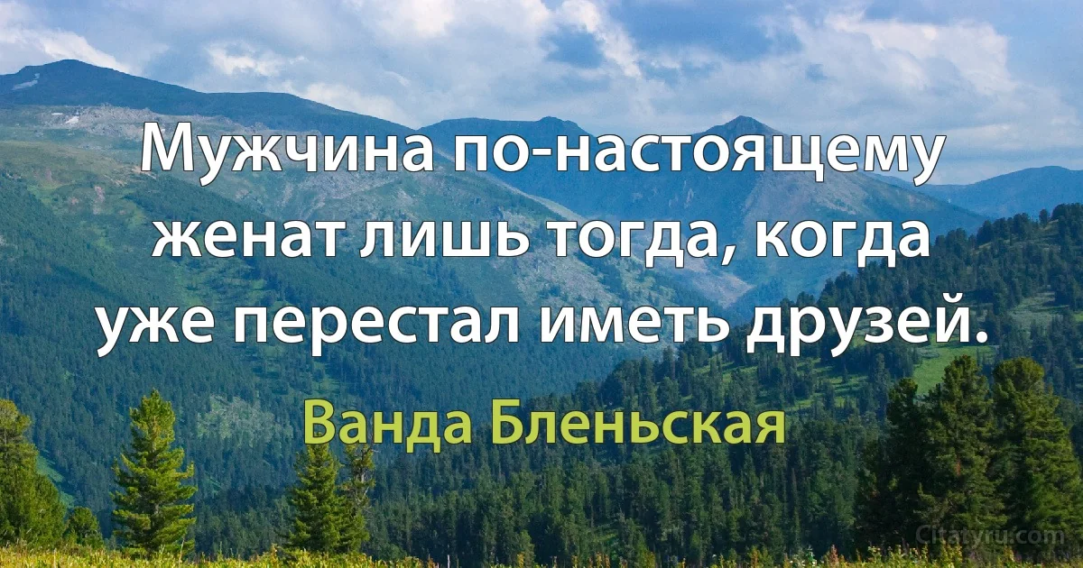 Мужчина по-настоящему женат лишь тогда, когда уже перестал иметь друзей. (Ванда Бленьская)