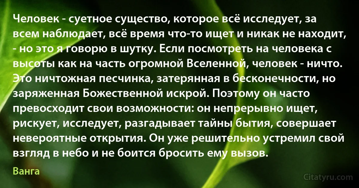 Человек - суетное существо, которое всё исследует, за всем наблюдает, всё время что-то ищет и никак не находит, - но это я говорю в шутку. Если посмотреть на человека с высоты как на часть огромной Вселенной, человек - ничто. Это ничтожная песчинка, затерянная в бесконечности, но заряженная Божественной искрой. Поэтому он часто превосходит свои возможности: он непрерывно ищет, рискует, исследует, разгадывает тайны бытия, совершает невероятные открытия. Он уже решительно устремил свой взгляд в небо и не боится бросить ему вызов. (Ванга)