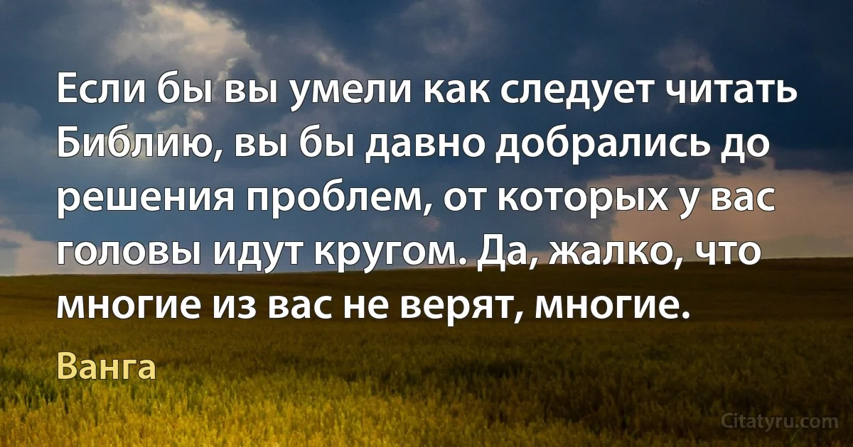 Если бы вы умели как следует читать Библию, вы бы давно добрались до решения проблем, от которых у вас головы идут кругом. Да, жалко, что многие из вас не верят, многие. (Ванга)