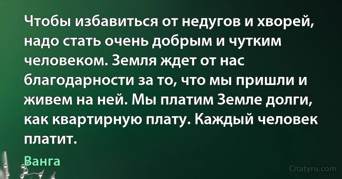 Чтобы избавиться от недугов и хворей, надо стать очень добрым и чутким человеком. Земля ждет от нас благодарности за то, что мы пришли и живем на ней. Мы платим Земле долги, как квартирную плату. Каждый человек платит. (Ванга)