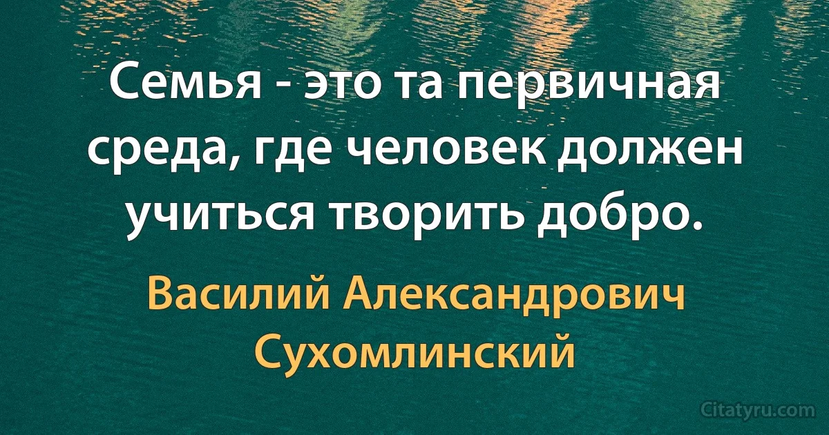 Семья - это та первичная среда, где человек должен учиться творить добро. (Василий Александрович Сухомлинский)