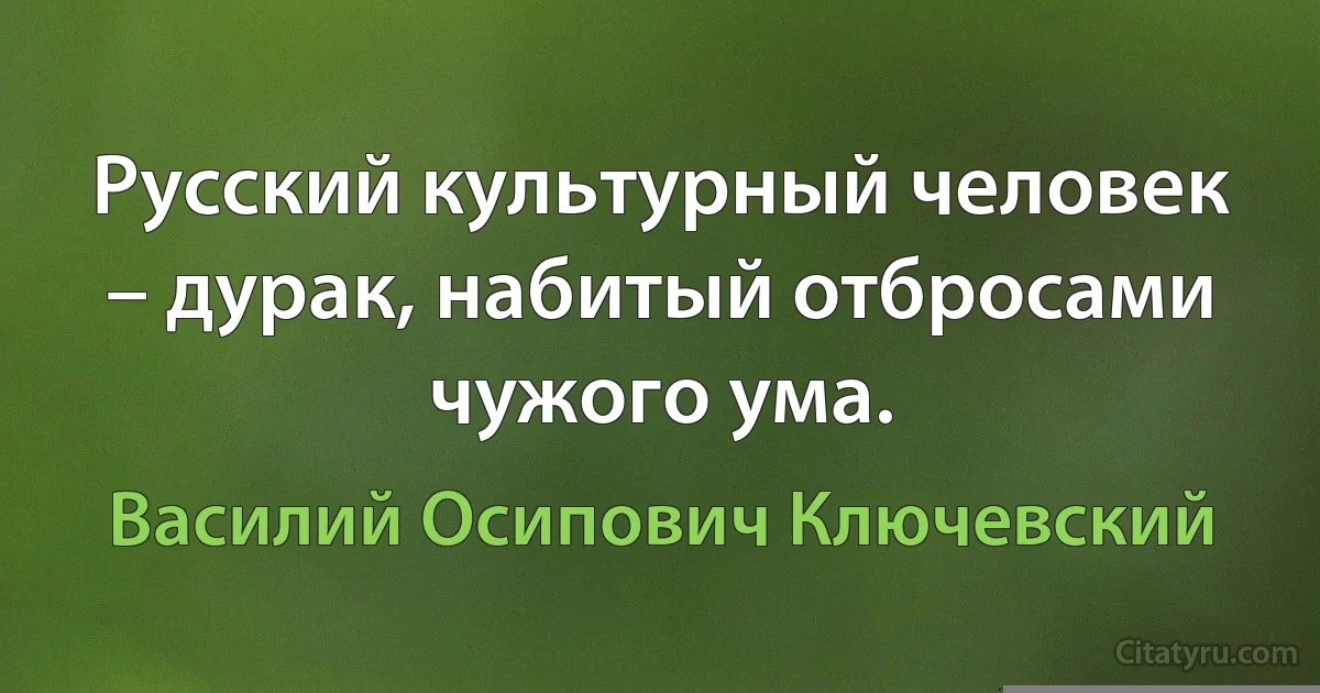 Русский культурный человек – дурак, набитый отбросами чужого ума. (Василий Осипович Ключевский)