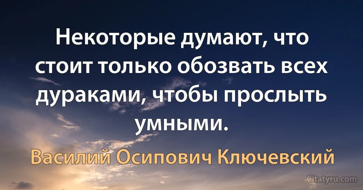 Некоторые думают, что стоит только обозвать всех дураками, чтобы прослыть умными. (Василий Осипович Ключевский)