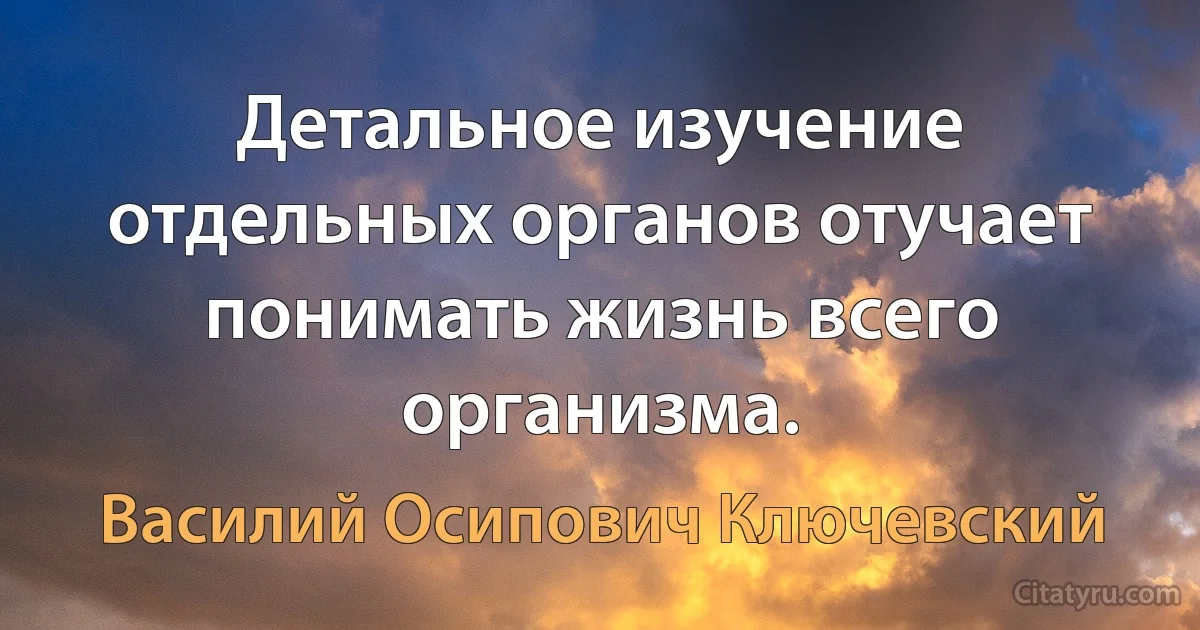 Детальное изучение отдельных органов отучает понимать жизнь всего организма. (Василий Осипович Ключевский)