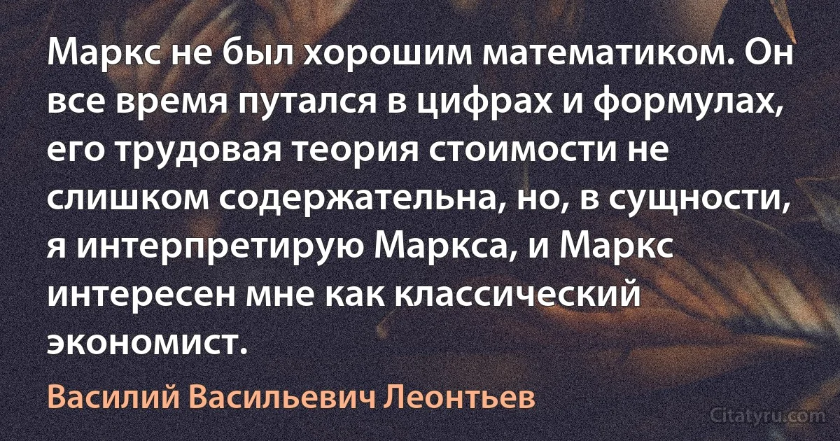 Маркс не был хорошим математиком. Он все время путался в цифрах и формулах, его трудовая теория стоимости не слишком содержательна, но, в сущности, я интерпретирую Маркса, и Маркс интересен мне как классический экономист. (Василий Васильевич Леонтьев)