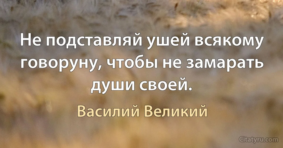 Не подставляй ушей всякому говоруну, чтобы не замарать души своей. (Василий Великий)