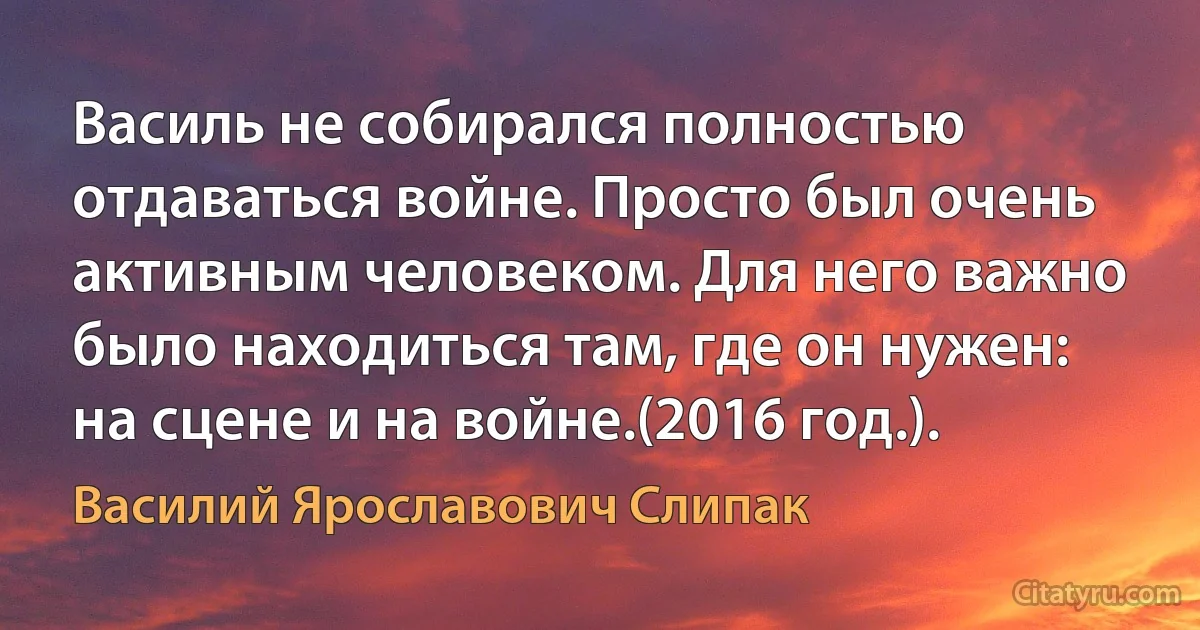 Василь не собирался полностью отдаваться войне. Просто был очень активным человеком. Для него важно было находиться там, где он нужен: на сцене и на войне.(2016 год.). (Василий Ярославович Слипак)