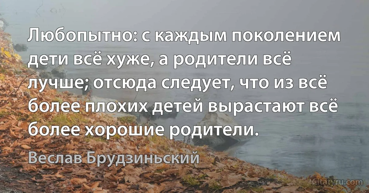 Любопытно: с каждым поколением дети всё хуже, а родители всё лучше; отсюда следует, что из всё более плохих детей вырастают всё более хорошие родители. (Веслав Брудзиньский)