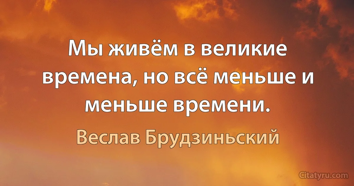 Мы живём в великие времена, но всё меньше и меньше времени. (Веслав Брудзиньский)