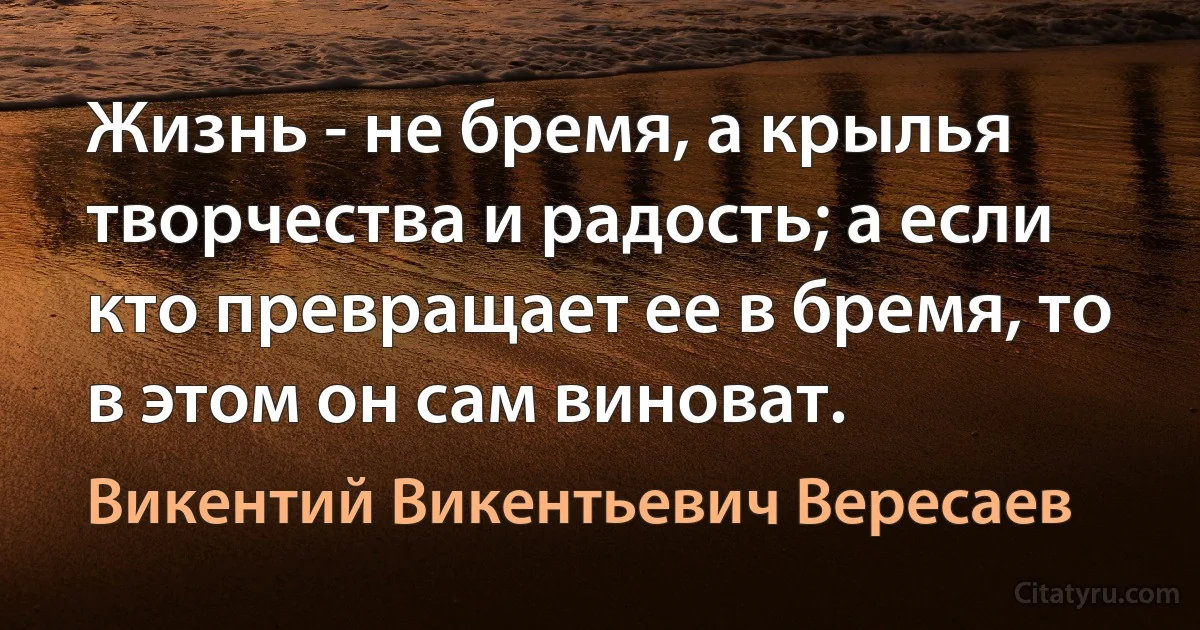 Жизнь - не бремя, а крылья творчества и радость; а если кто превращает ее в бремя, то в этом он сам виноват. (Викентий Викентьевич Вересаев)