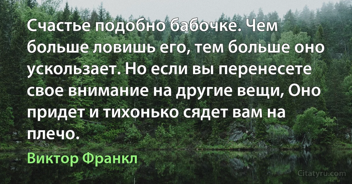 Счастье подобно бабочке. Чем больше ловишь его, тем больше оно ускользает. Но если вы перенесете свое внимание на другие вещи, Оно придет и тихонько сядет вам на плечо. (Виктор Франкл)