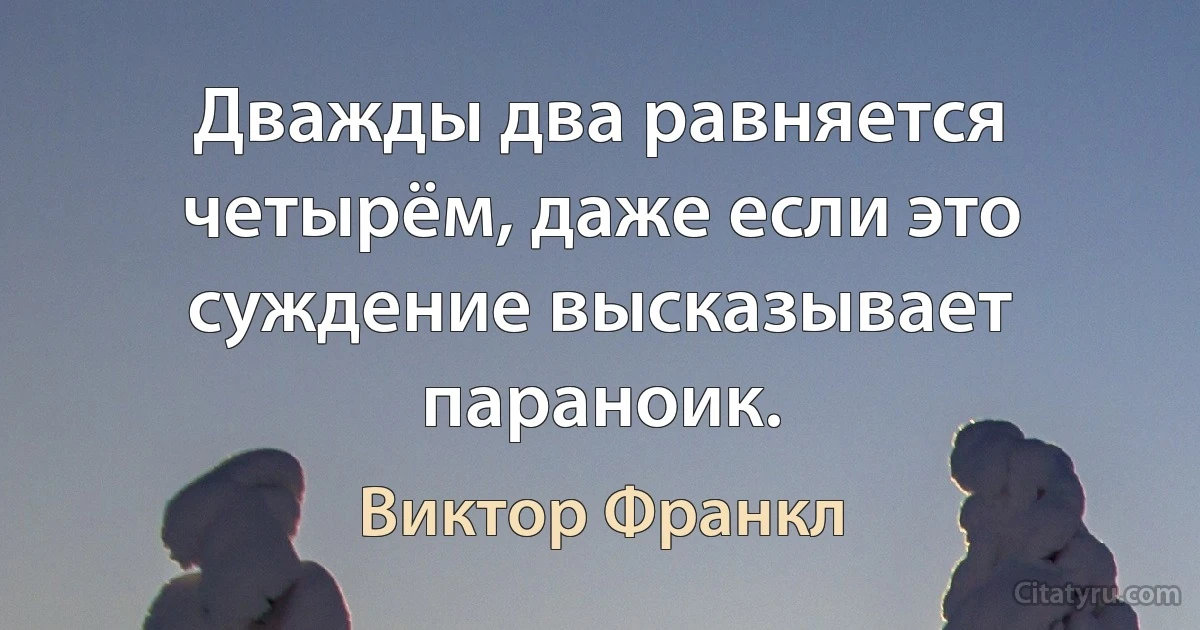 Дважды два равняется четырём, даже если это суждение высказывает параноик. (Виктор Франкл)