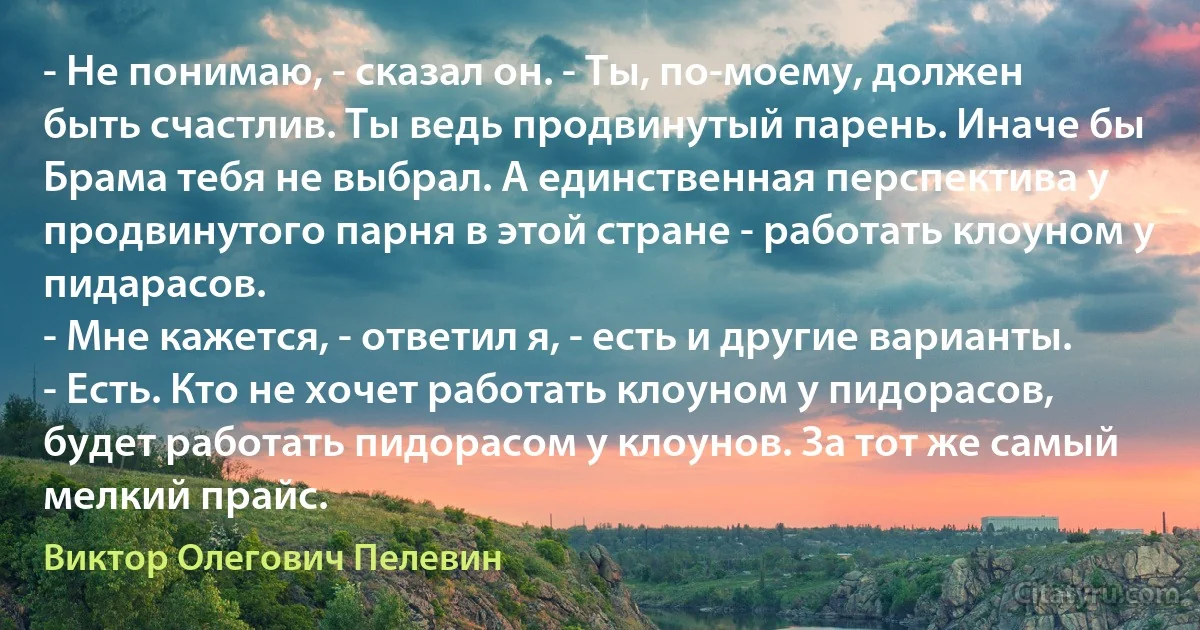 - Не понимаю, - сказал он. - Ты, по-моему, должен быть счастлив. Ты ведь продвинутый парень. Иначе бы Брама тебя не выбрал. А единственная перспектива у продвинутого парня в этой стране - работать клоуном у пидарасов.
- Мне кажется, - ответил я, - есть и другие варианты. 
- Есть. Кто не хочет работать клоуном у пидорасов, будет работать пидорасом у клоунов. За тот же самый мелкий прайс. (Виктор Олегович Пелевин)