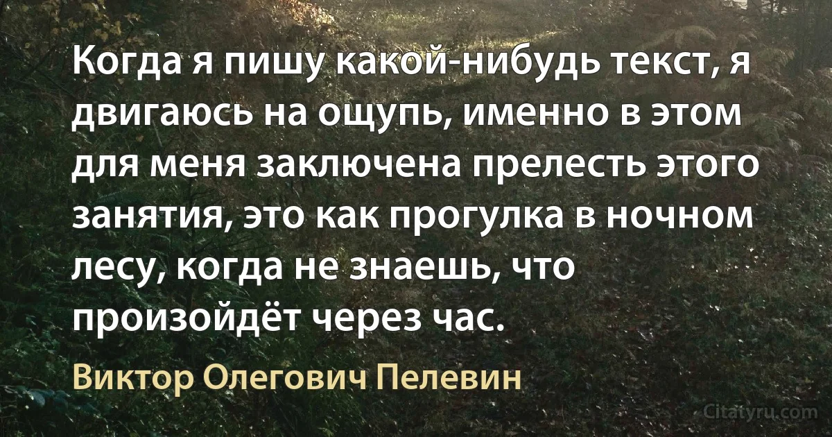 Когда я пишу какой-нибудь текст, я двигаюсь на ощупь, именно в этом для меня заключена прелесть этого занятия, это как прогулка в ночном лесу, когда не знаешь, что произойдёт через час. (Виктор Олегович Пелевин)