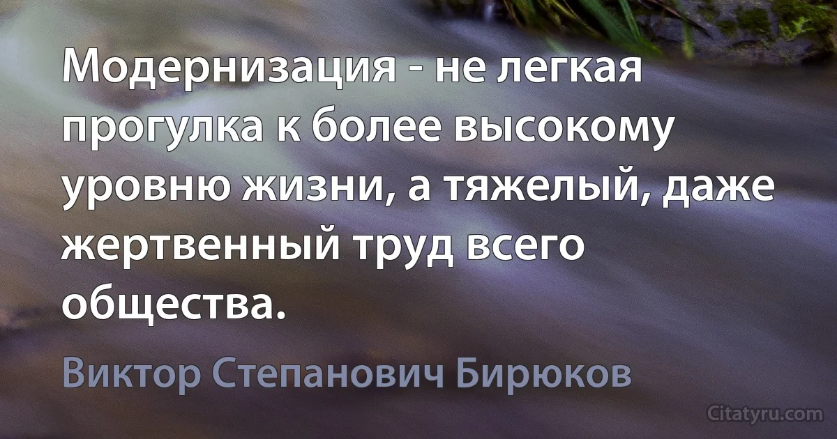 Модернизация - не легкая прогулка к более высокому уровню жизни, а тяжелый, даже жертвенный труд всего общества. (Виктор Степанович Бирюков)