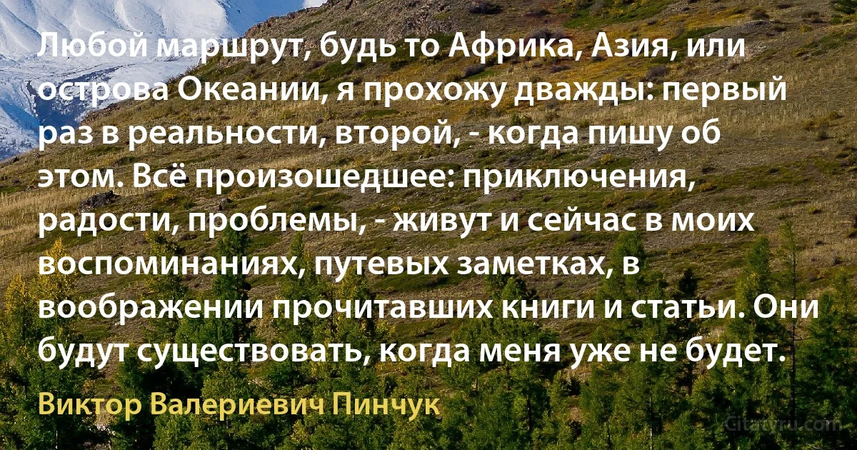 Любой маршрут, будь то Африка, Азия, или острова Океании, я прохожу дважды: первый раз в реальности, второй, - когда пишу об этом. Всё произошедшее: приключения, радости, проблемы, - живут и сейчас в моих воспоминаниях, путевых заметках, в воображении прочитавших книги и статьи. Они будут существовать, когда меня уже не будет. (Виктор Валериевич Пинчук)