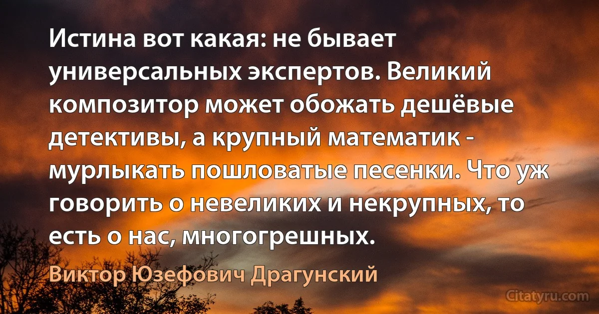 Истина вот какая: не бывает универсальных экспертов. Великий композитор может обожать дешёвые детективы, а крупный математик - мурлыкать пошловатые песенки. Что уж говорить о невеликих и некрупных, то есть о нас, многогрешных. (Виктор Юзефович Драгунский)