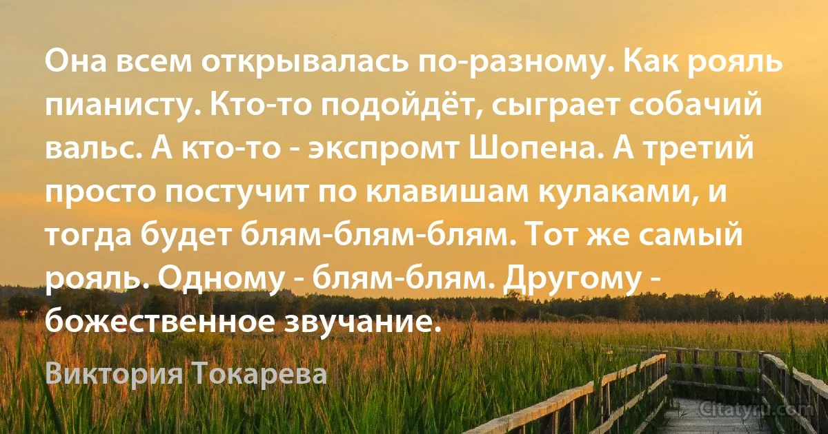 Она всем открывалась по-разному. Как рояль пианисту. Кто-то подойдёт, сыграет собачий вальс. А кто-то - экспромт Шопена. А третий просто постучит по клавишам кулаками, и тогда будет блям-блям-блям. Тот же самый рояль. Одному - блям-блям. Другому - божественное звучание. (Виктория Токарева)