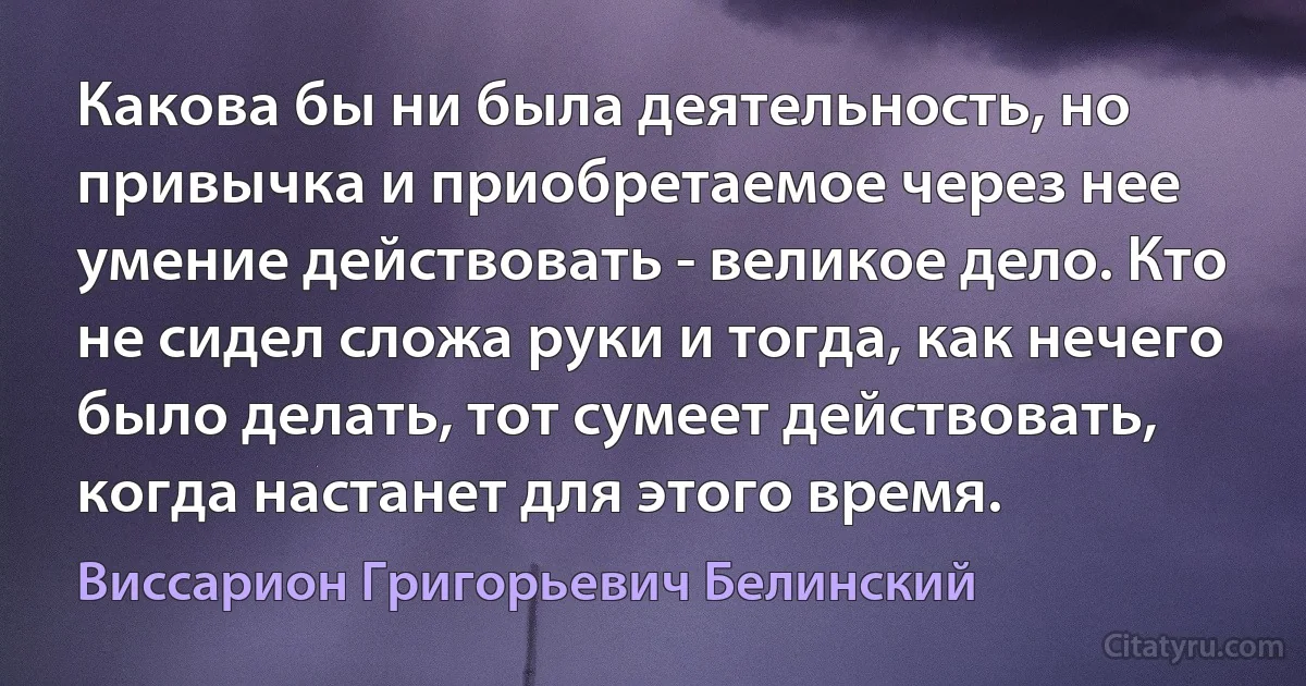 Какова бы ни была деятельность, но привычка и приобретаемое через нее умение действовать - великое дело. Кто не сидел сложа руки и тогда, как нечего было делать, тот сумеет действовать, когда настанет для этого время. (Виссарион Григорьевич Белинский)