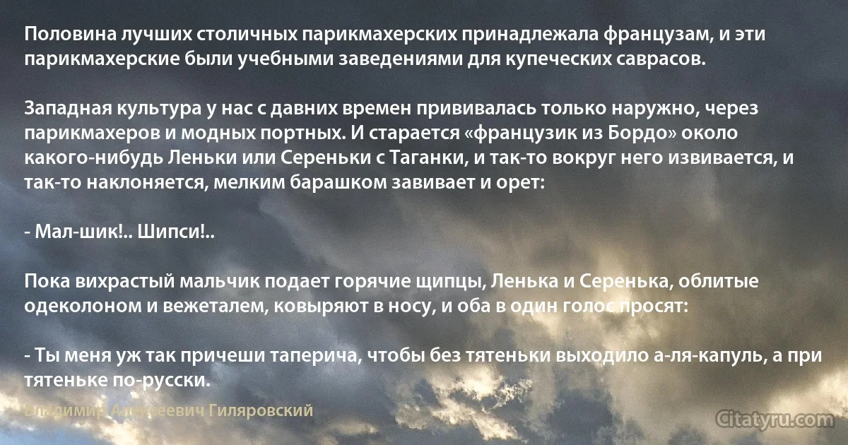 Половина лучших столичных парикмахерских принадлежала французам, и эти парикмахерские были учебными заведениями для купеческих саврасов.

Западная культура у нас с давних времен прививалась только наружно, через парикмахеров и модных портных. И старается «французик из Бордо» около какого-нибудь Леньки или Сереньки с Таганки, и так-то вокруг него извивается, и так-то наклоняется, мелким барашком завивает и орет:

- Мал-шик!.. Шипси!..

Пока вихрастый мальчик подает горячие щипцы, Ленька и Серенька, облитые одеколоном и вежеталем, ковыряют в носу, и оба в один голос просят:

- Ты меня уж так причеши таперича, чтобы без тятеньки выходило а-ля-капуль, а при тятеньке по-русски. (Владимир Алексеевич Гиляровский)