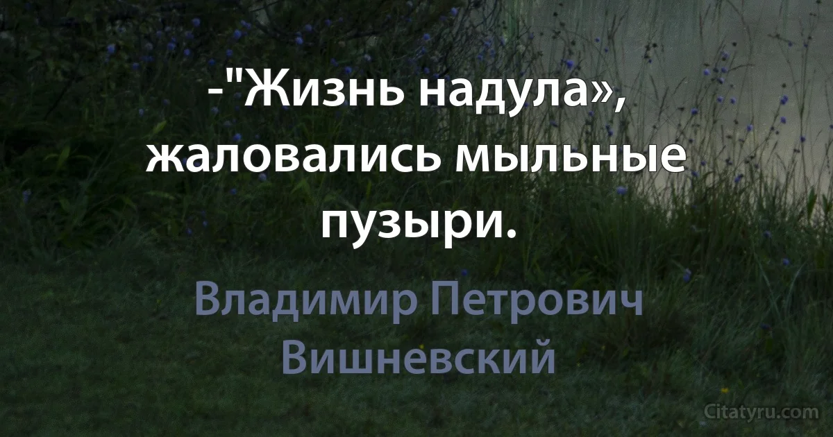 -"Жизнь надула», жаловались мыльные пузыри. (Владимир Петрович Вишневский)