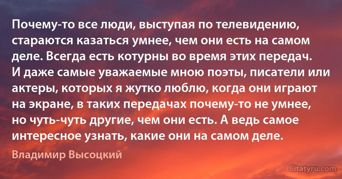 Почему-то все люди, выступая по телевидению, стараются казаться умнее, чем они есть на самом деле. Всегда есть котурны во время этих передач. И даже самые уважаемые мною поэты, писатели или актеры, которых я жутко люблю, когда они играют на экране, в таких передачах почему-то не умнее, но чуть-чуть другие, чем они есть. А ведь самое интересное узнать, какие они на самом деле. (Владимир Высоцкий)