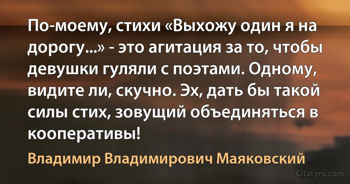 По-моему, стихи «Выхожу один я на дорогу...» - это агитация за то, чтобы девушки гуляли с поэтами. Одному, видите ли, скучно. Эх, дать бы такой силы стих, зовущий объединяться в кооперативы! (Владимир Владимирович Маяковский)