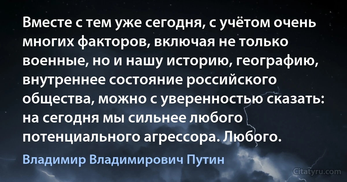 Вместе с тем уже сегодня, с учётом очень многих факторов, включая не только военные, но и нашу историю, географию, внутреннее состояние российского общества, можно с уверенностью сказать: на сегодня мы сильнее любого потенциального агрессора. Любого. (Владимир Владимирович Путин)