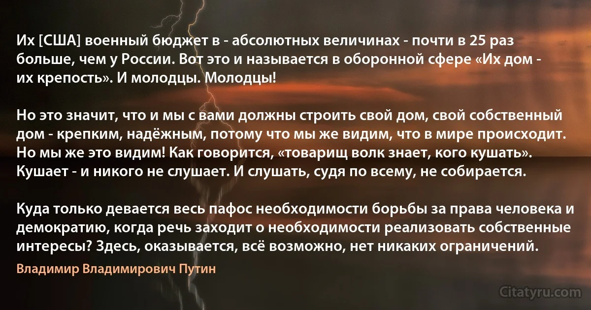 Их [США] военный бюджет в - абсолютных величинах - почти в 25 раз больше, чем у России. Вот это и называется в оборонной сфере «Их дом - их крепость». И молодцы. Молодцы!

Но это значит, что и мы с вами должны строить свой дом, свой собственный дом - крепким, надёжным, потому что мы же видим, что в мире происходит. Но мы же это видим! Как говорится, «товарищ волк знает, кого кушать». Кушает - и никого не слушает. И слушать, судя по всему, не собирается.

Куда только девается весь пафос необходимости борьбы за права человека и демократию, когда речь заходит о необходимости реализовать собственные интересы? Здесь, оказывается, всё возможно, нет никаких ограничений. (Владимир Владимирович Путин)