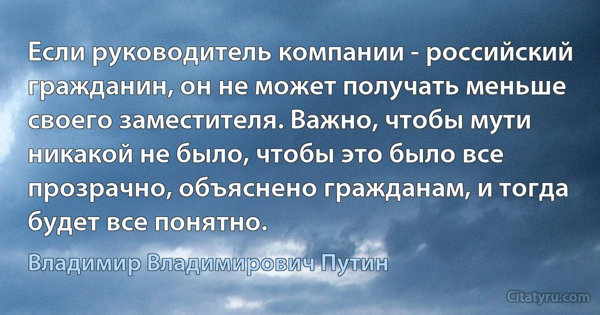 Если руководитель компании - российский гражданин, он не может получать меньше своего заместителя. Важно, чтобы мути никакой не было, чтобы это было все прозрачно, объяснено гражданам, и тогда будет все понятно. (Владимир Владимирович Путин)