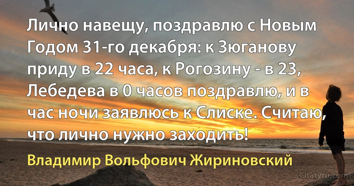 Лично навещу, поздравлю с Новым Годом 31-го декабря: к Зюганову приду в 22 часа, к Рогозину - в 23, Лебедева в 0 часов поздравлю, и в час ночи заявлюсь к Слиске. Считаю, что лично нужно заходить! (Владимир Вольфович Жириновский)