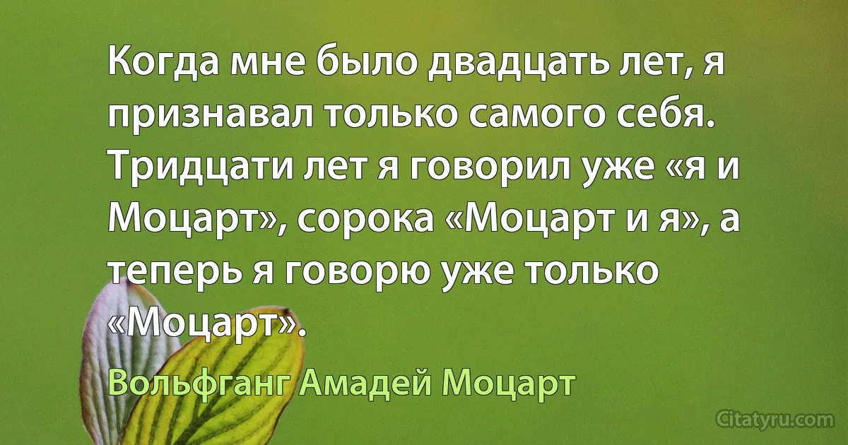 Когда мне было двадцать лет, я признавал только самого себя. Тридцати лет я говорил уже «я и Моцарт», сорока «Моцарт и я», а теперь я говорю уже только «Моцарт». (Вольфганг Амадей Моцарт)