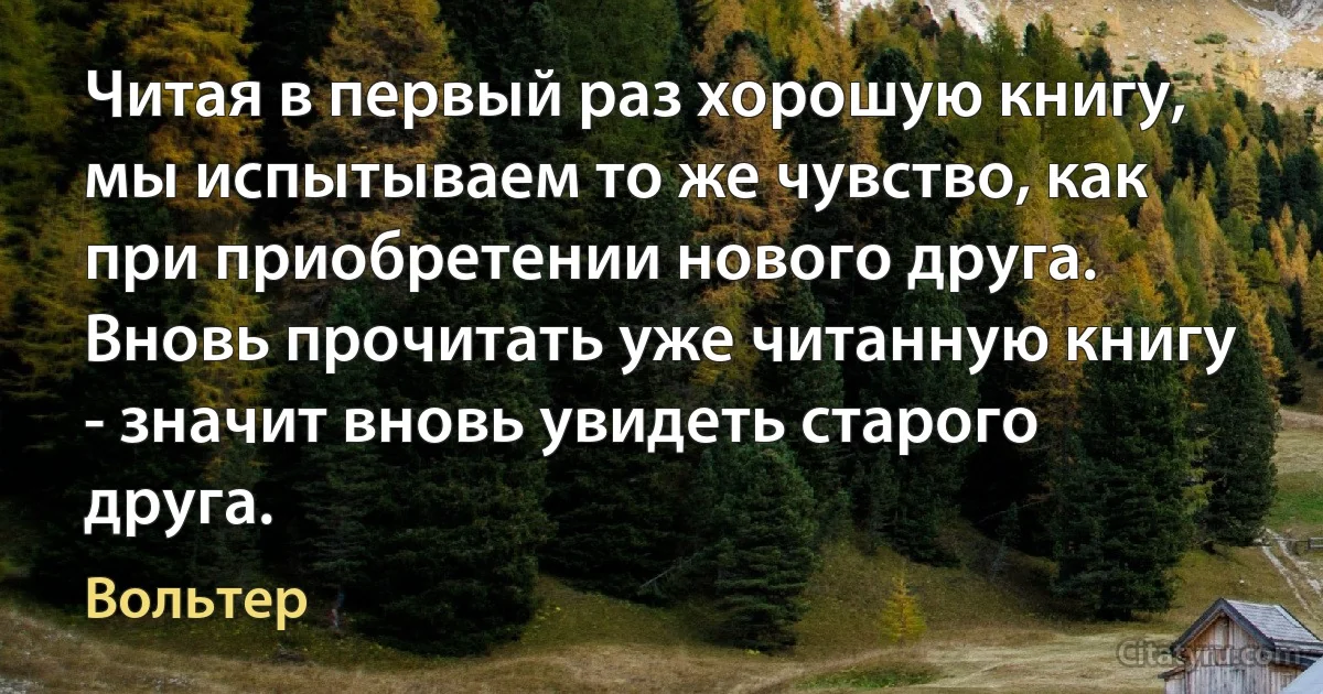 Читая в первый раз хорошую книгу, мы испытываем то же чувство, как при приобретении нового друга. Вновь прочитать уже читанную книгу - значит вновь увидеть старого друга. (Вольтер)